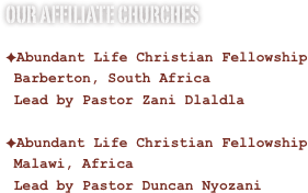 Our Affiliate Churches

Abundant Life Christian Fellowship
 Barberton, South Africa
 Lead by Pastor Zani Dlaldla
Abundant Life Christian Fellowship
 Malawi, Africa
 Lead by Pastor Duncan Nyozani
