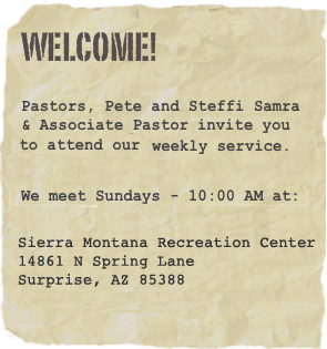 Welcome!
Pastors, Pete and Steffi Samra
invite you to attend our weekly service.
We meet Sundays - 10:00 AM at:
  Sierra Montana Recreation Center14861 N Spring Lane, Surprise, AZ 85388